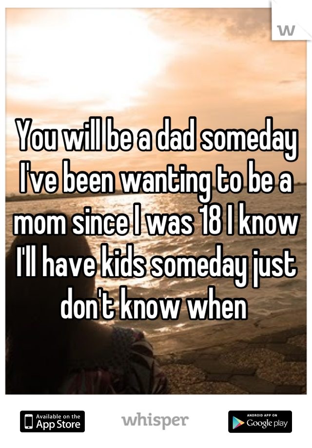 You will be a dad someday I've been wanting to be a mom since I was 18 I know I'll have kids someday just don't know when 