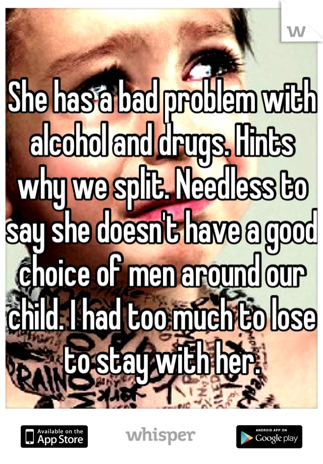 She has a bad problem with alcohol and drugs. Hints why we split. Needless to say she doesn't have a good choice of men around our child. I had too much to lose to stay with her.