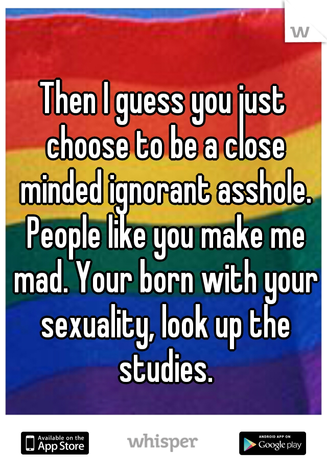 Then I guess you just choose to be a close minded ignorant asshole. People like you make me mad. Your born with your sexuality, look up the studies.