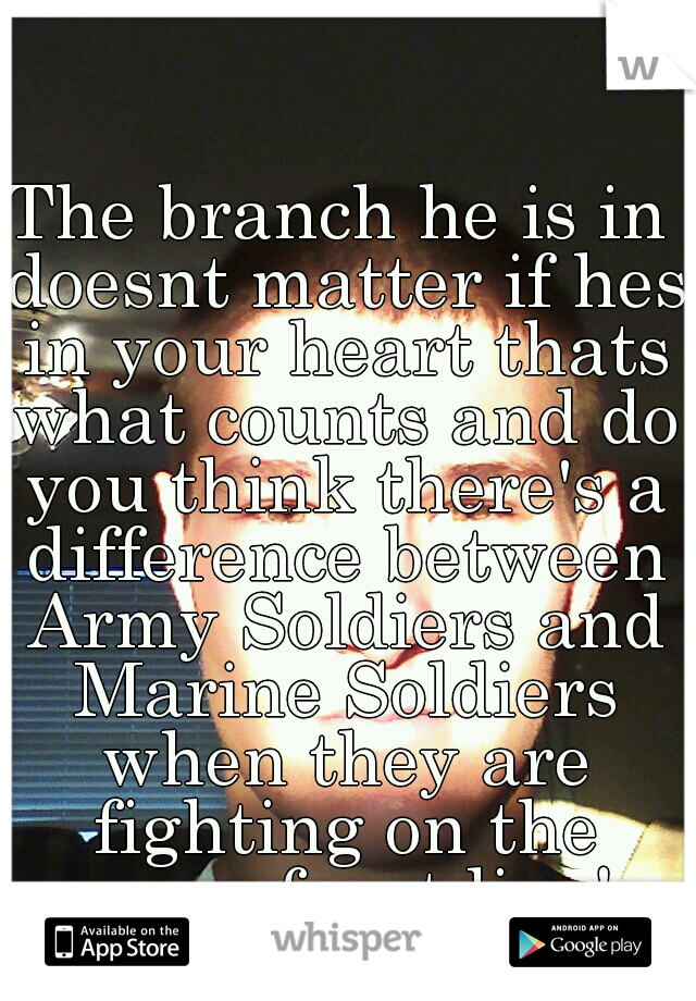The branch he is in doesnt matter if hes in your heart thats what counts and do you think there's a difference between Army Soldiers and Marine Soldiers when they are fighting on the same front line!