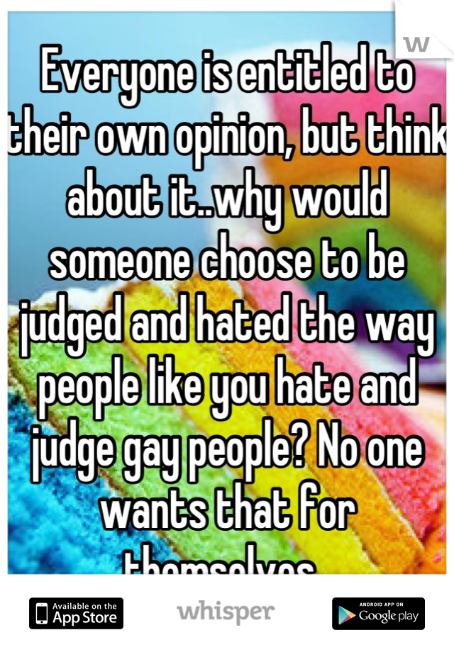 Everyone is entitled to their own opinion, but think about it..why would someone choose to be judged and hated the way people like you hate and judge gay people? No one wants that for themselves. 