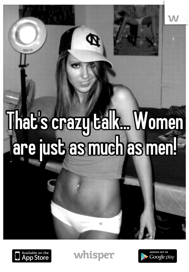 That's crazy talk... Women are just as much as men!