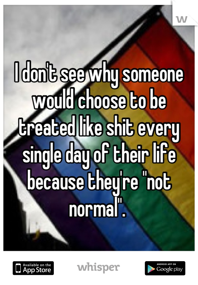 I don't see why someone would choose to be treated like shit every single day of their life because they're "not normal". 