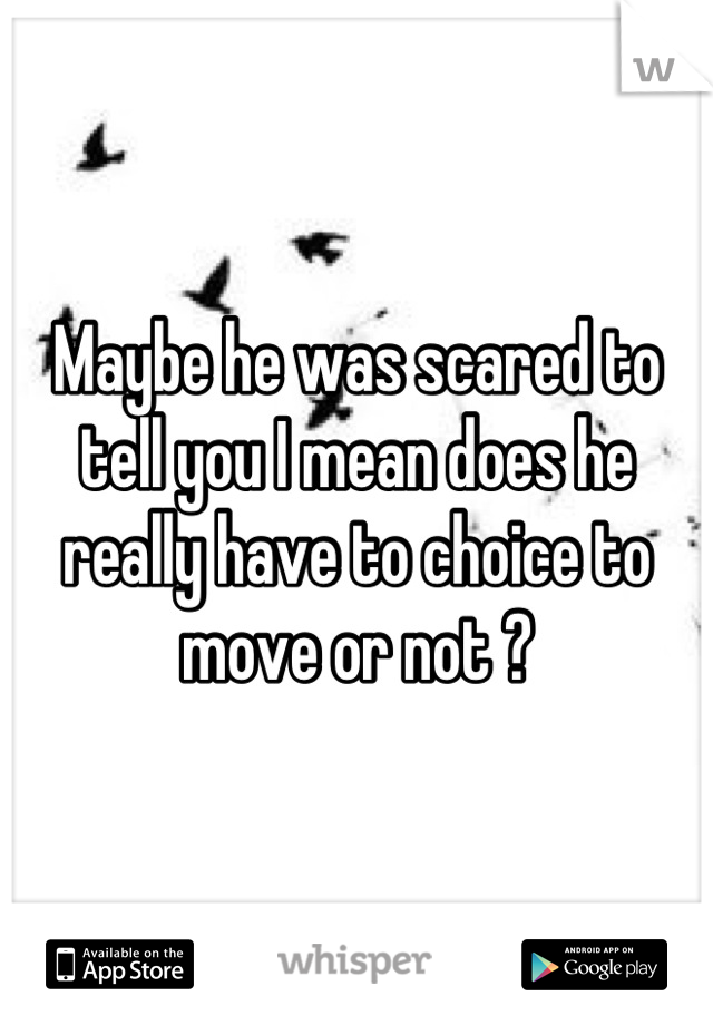 Maybe he was scared to tell you I mean does he really have to choice to move or not ?