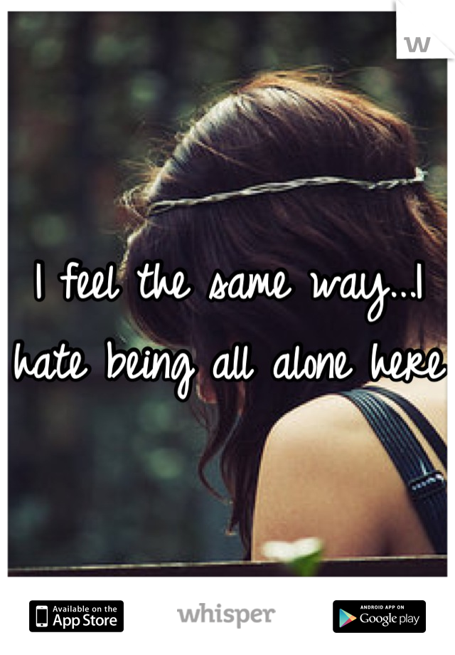 I feel the same way...I hate being all alone here 