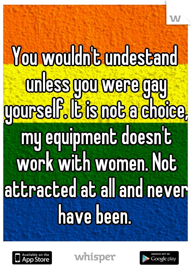 You wouldn't undestand unless you were gay yourself. It is not a choice, my equipment doesn't work with women. Not attracted at all and never have been. 