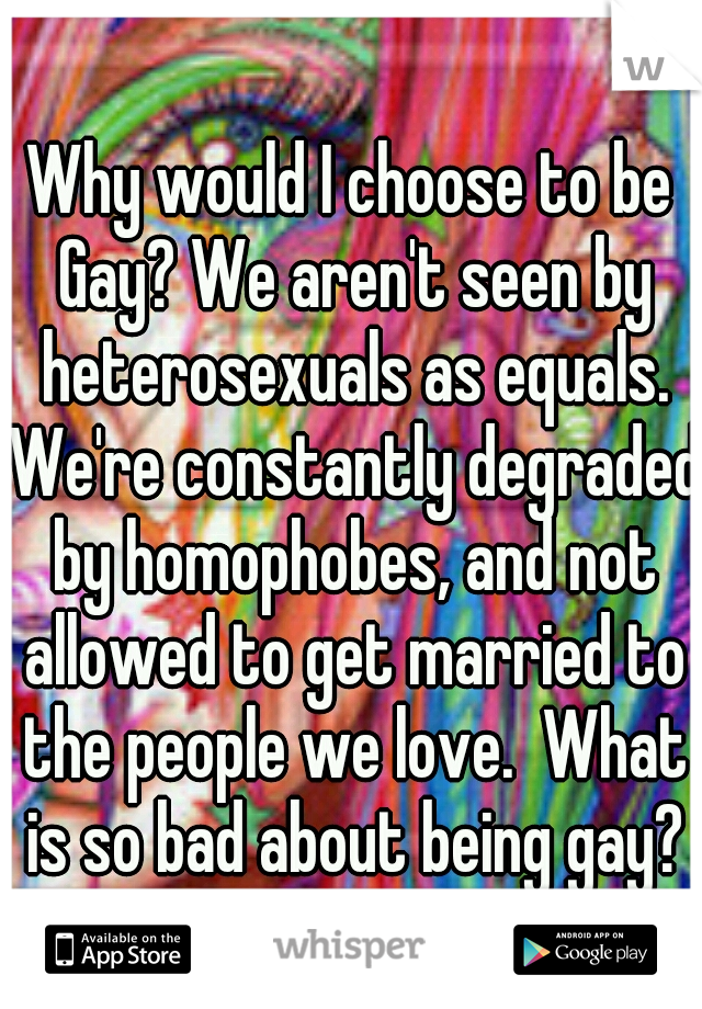 Why would I choose to be Gay? We aren't seen by heterosexuals as equals. We're constantly degraded by homophobes, and not allowed to get married to the people we love.  What is so bad about being gay?