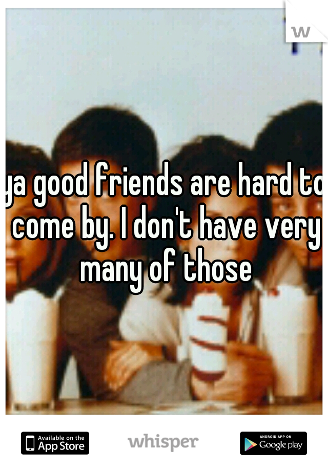 ya good friends are hard to come by. I don't have very many of those