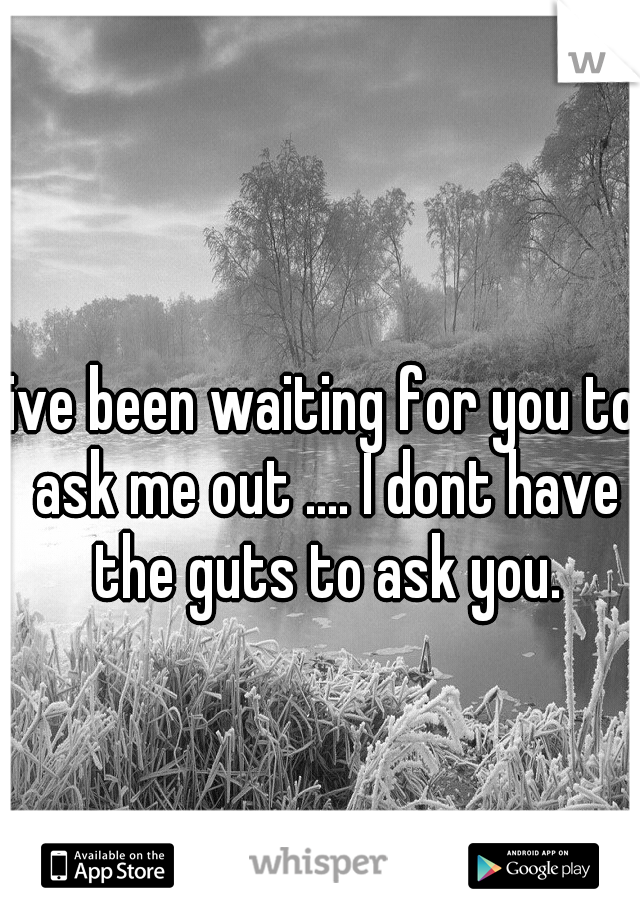 ive been waiting for you to ask me out .... I dont have the guts to ask you.