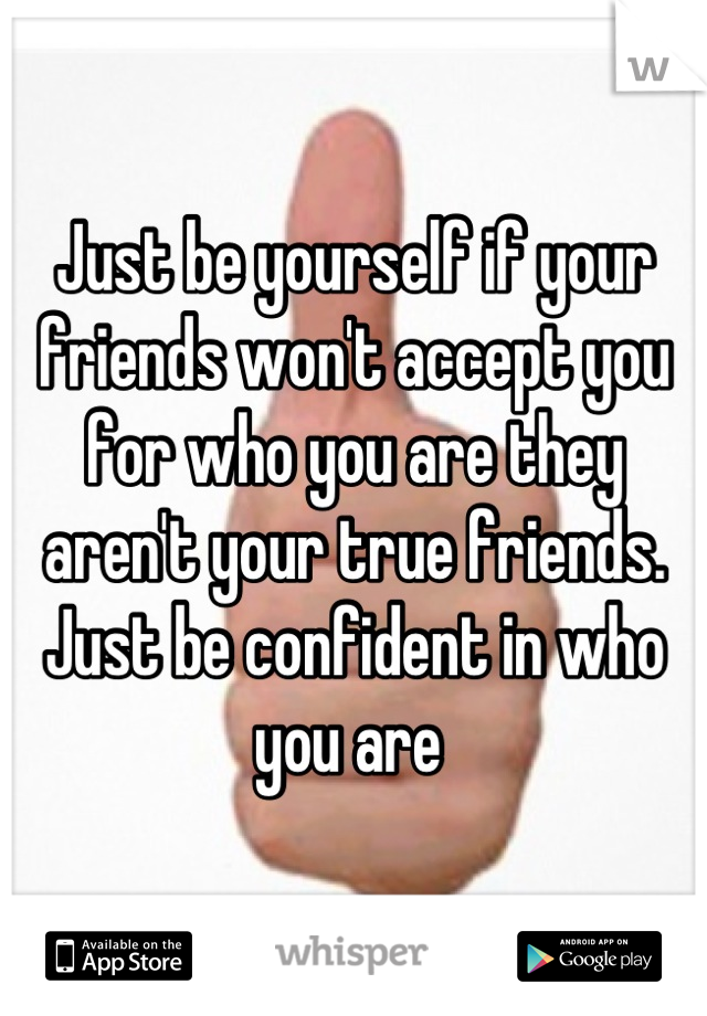 Just be yourself if your friends won't accept you for who you are they aren't your true friends. Just be confident in who you are 