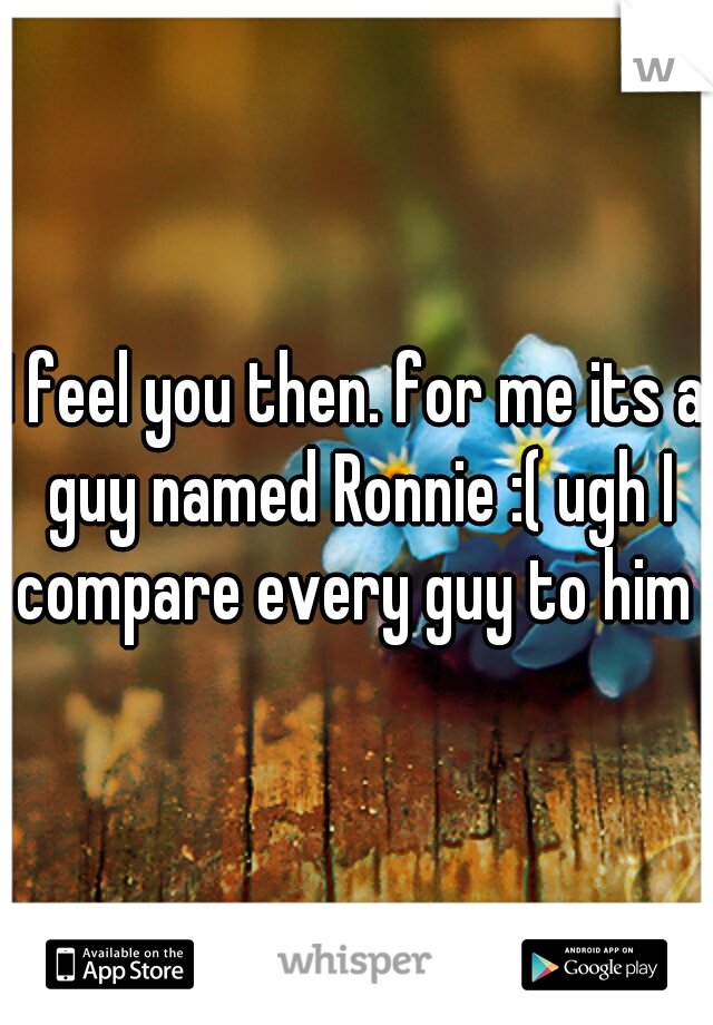 I feel you then. for me its a guy named Ronnie :( ugh I compare every guy to him 