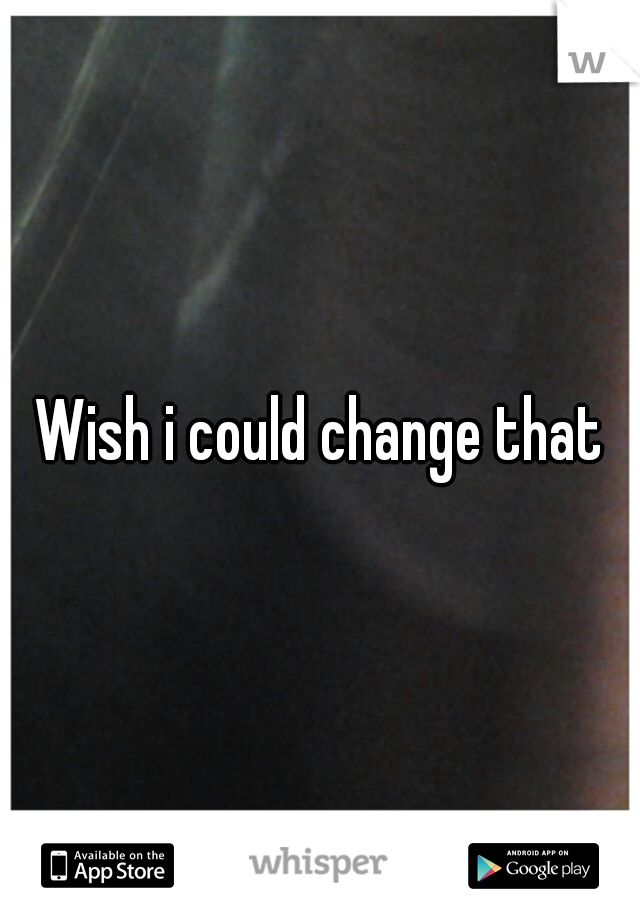 Wish i could change that