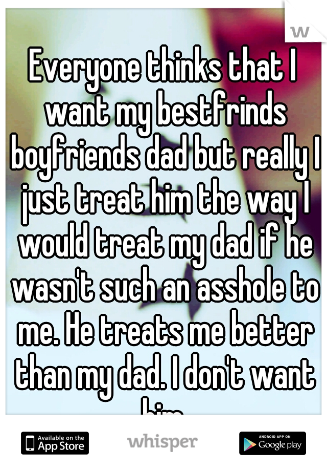 Everyone thinks that I want my bestfrinds boyfriends dad but really I just treat him the way I would treat my dad if he wasn't such an asshole to me. He treats me better than my dad. I don't want him.