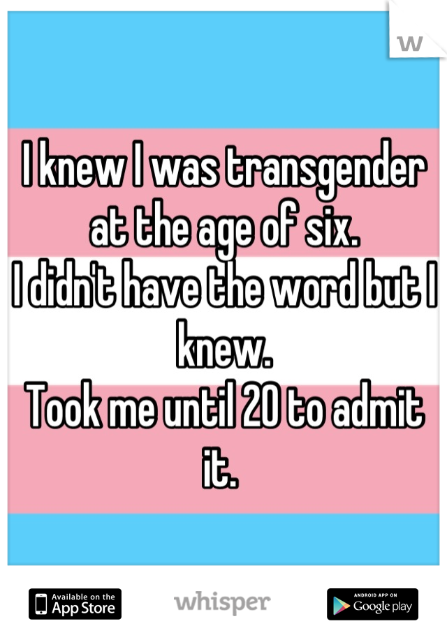I knew I was transgender at the age of six. 
I didn't have the word but I knew. 
Took me until 20 to admit it. 