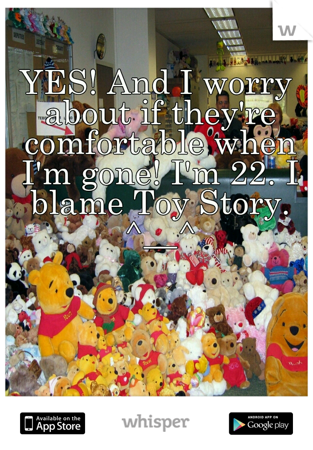 YES! And I worry about if they're comfortable when I'm gone! I'm 22. I blame Toy Story. ^__^