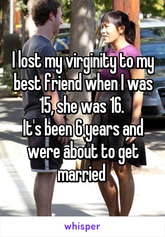 I lost my virginity to my best friend when I was 15, she was 16. 
It's been 6 years and were about to get married 