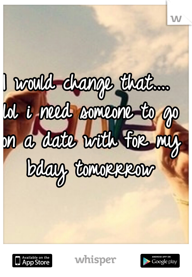 I would change that.... lol i need someone to go on a date with for my bday tomorrrow