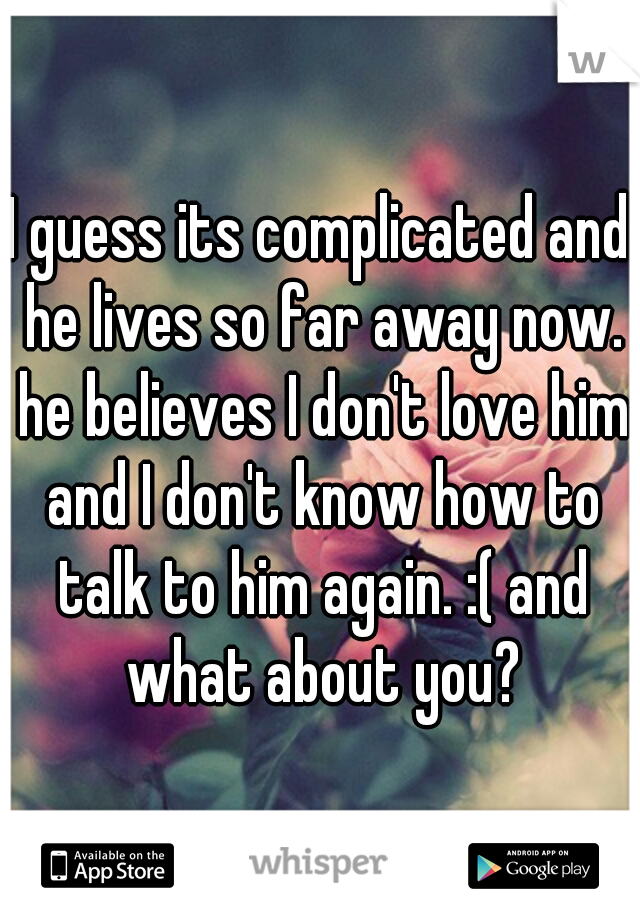 I guess its complicated and he lives so far away now. he believes I don't love him and I don't know how to talk to him again. :( and what about you?