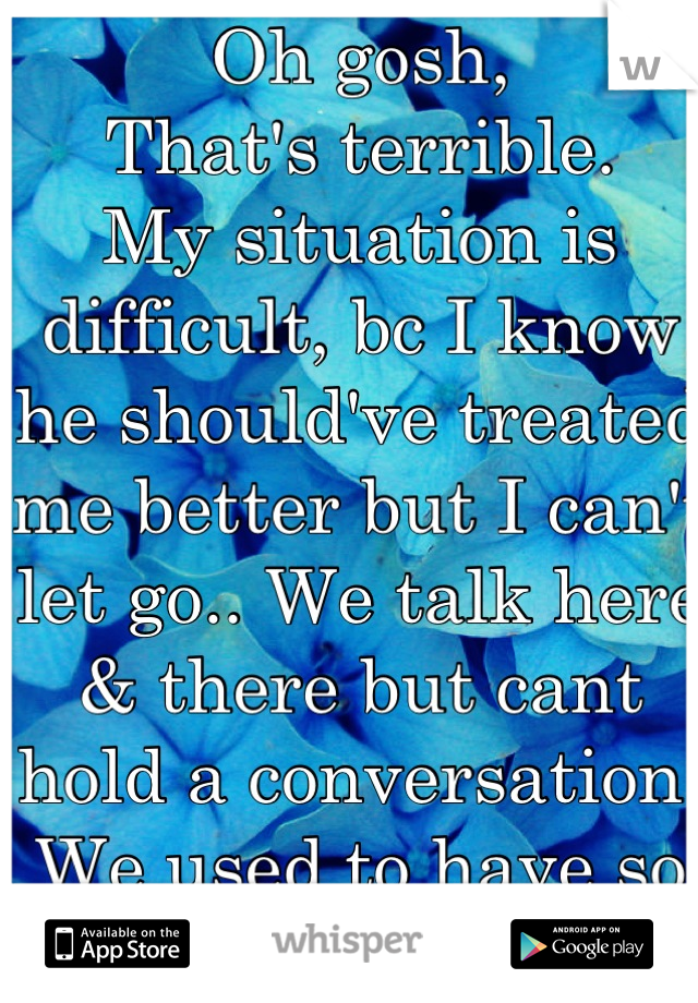Oh gosh,
That's terrible.
My situation is difficult, bc I know he should've treated me better but I can't let go.. We talk here & there but cant hold a conversation. We used to have so many plans :( 