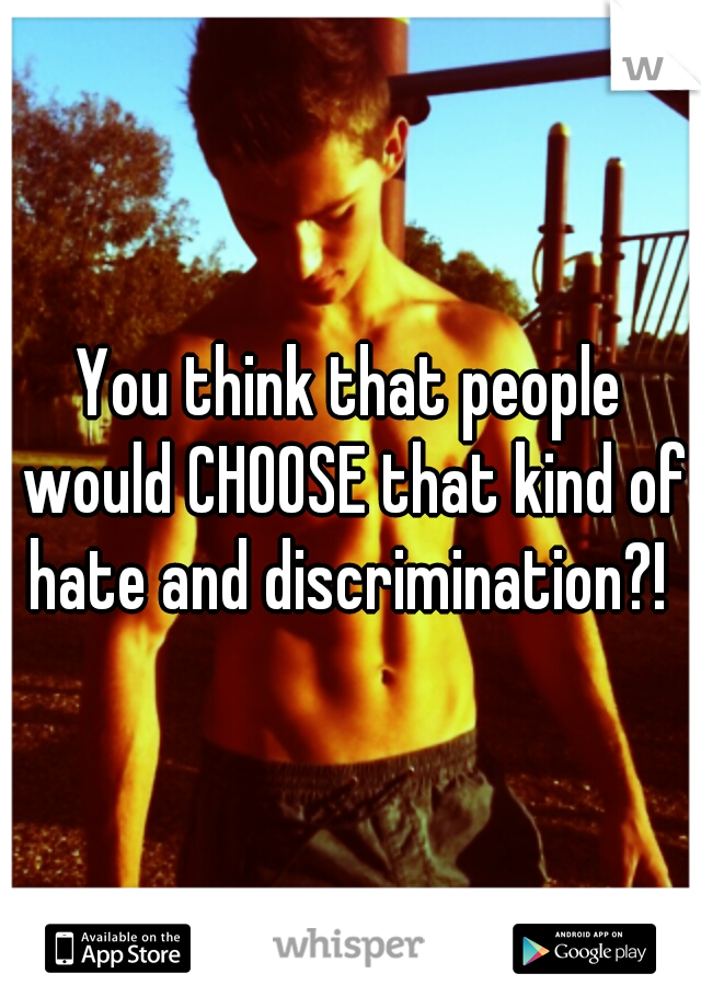 You think that people would CHOOSE that kind of hate and discrimination?! 