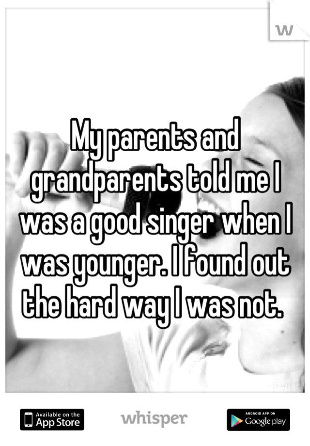 My parents and grandparents told me I was a good singer when I was younger. I found out the hard way I was not. 