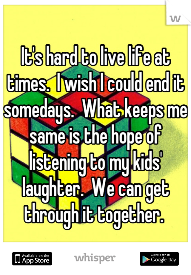 It's hard to live life at times.  I wish I could end it somedays.  What keeps me same is the hope of listening to my kids' laughter.  We can get through it together. 