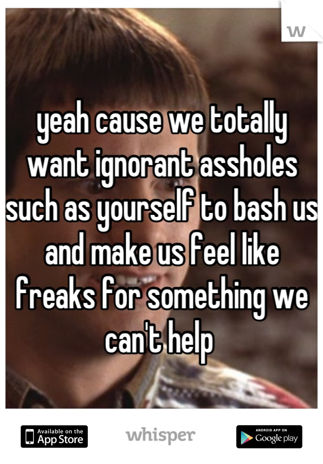 yeah cause we totally want ignorant assholes such as yourself to bash us and make us feel like freaks for something we can't help 