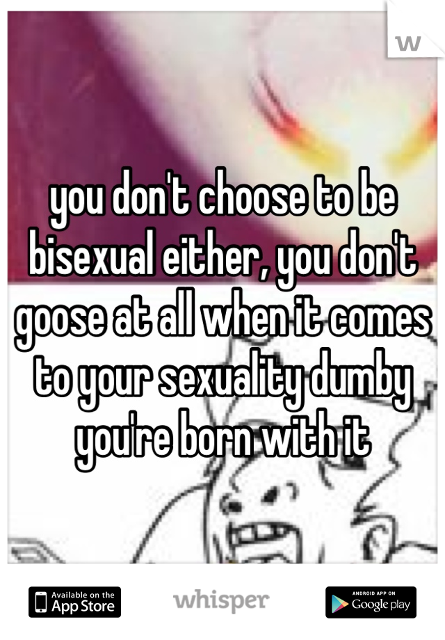 you don't choose to be bisexual either, you don't goose at all when it comes to your sexuality dumby you're born with it