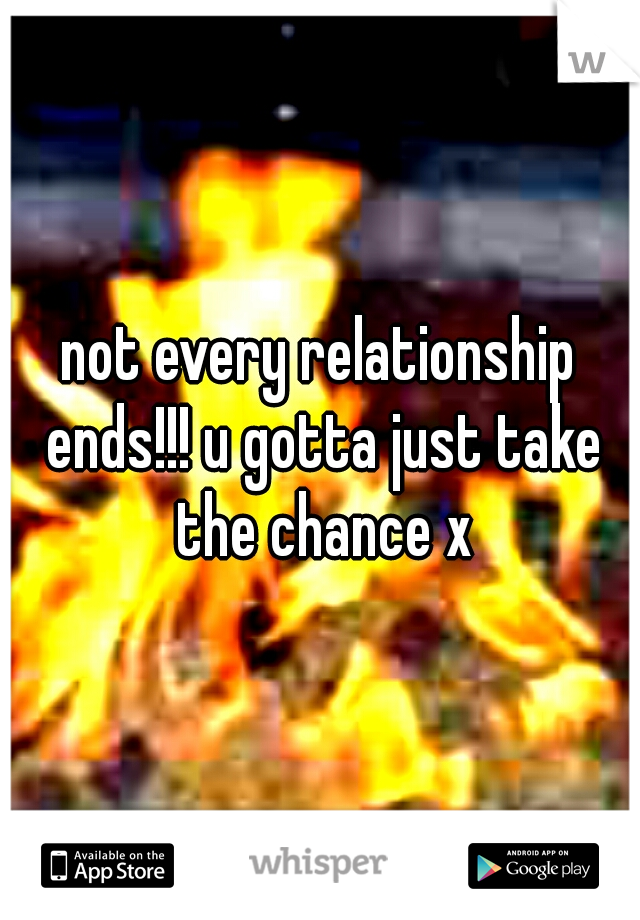 not every relationship ends!!! u gotta just take the chance x