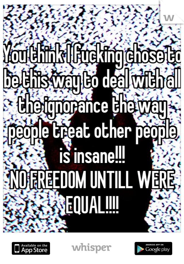 You think I fucking chose to be this way to deal with all the ignorance the way people treat other people is insane!!! 
NO FREEDOM UNTILL WERE EQUAL!!!!
