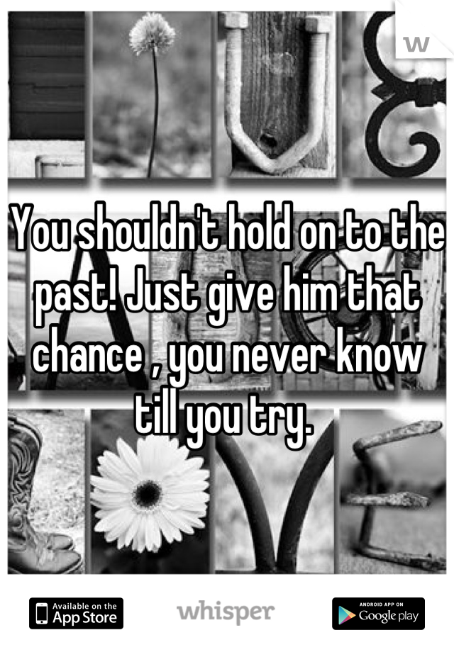 You shouldn't hold on to the past! Just give him that chance , you never know till you try. 