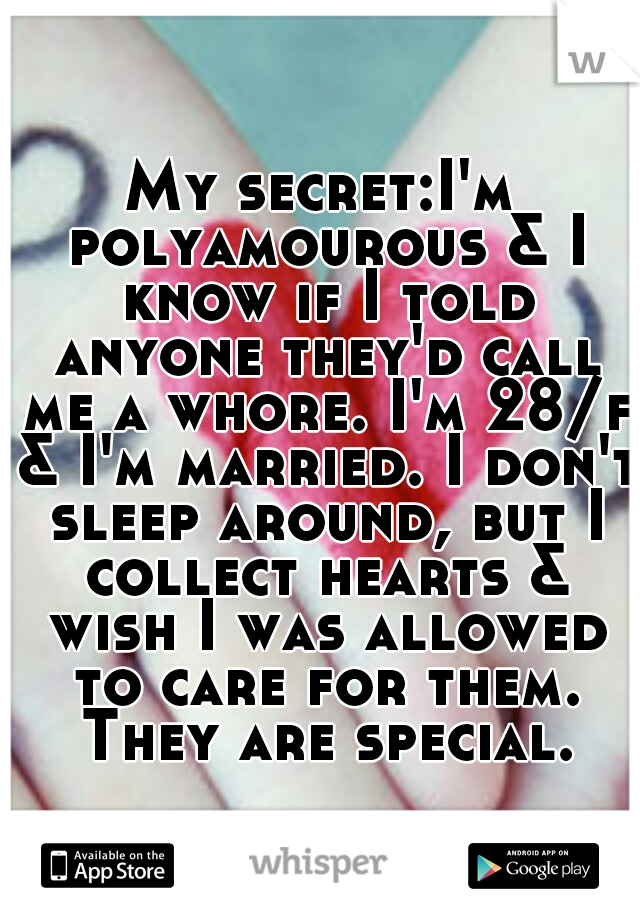 My secret:I'm polyamourous & I know if I told anyone they'd call me a whore. I'm 28/f & I'm married. I don't sleep around, but I collect hearts & wish I was allowed to care for them. They are special.