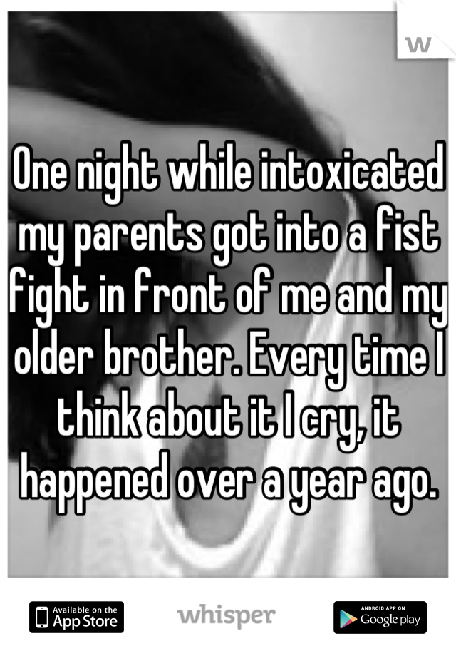 One night while intoxicated my parents got into a fist fight in front of me and my older brother. Every time I think about it I cry, it happened over a year ago.