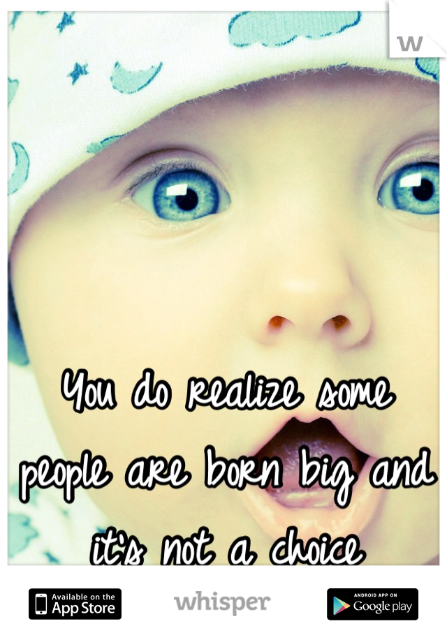 You do realize some people are born big and it's not a choice
