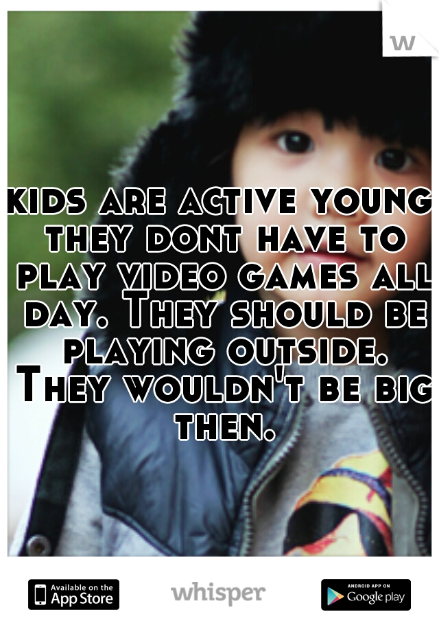 kids are active young they dont have to play video games all day. They should be playing outside. They wouldn't be big then.