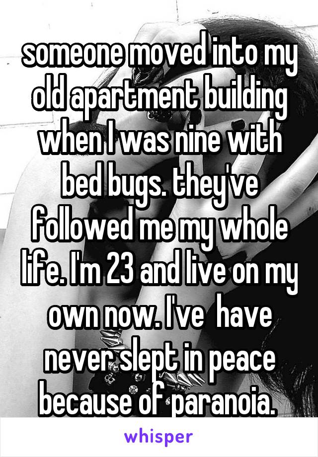 someone moved into my old apartment building when I was nine with bed bugs. they've followed me my whole life. I'm 23 and live on my own now. I've  have never slept in peace because of paranoia. 