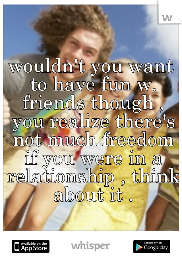 wouldn't you want to have fun w. friends though , you realize there's not much freedom if you were in a relationship , think about it .