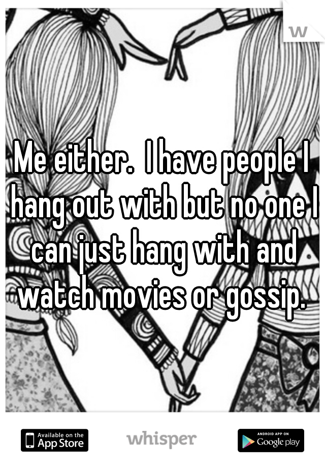 Me either.  I have people I hang out with but no one I can just hang with and watch movies or gossip. 
