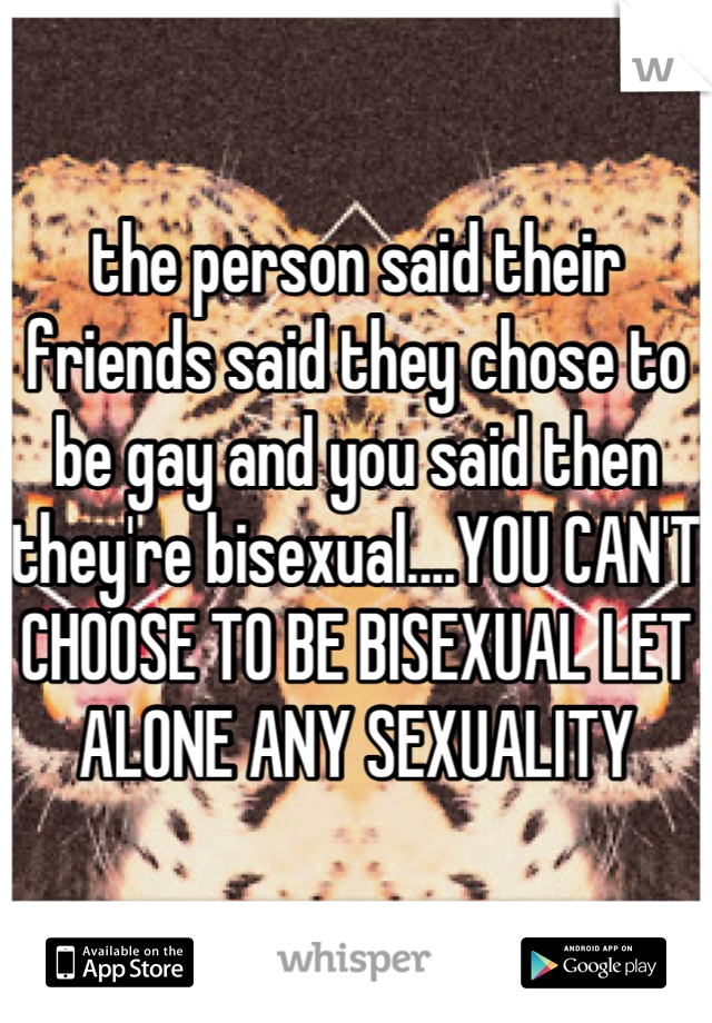 the person said their friends said they chose to be gay and you said then they're bisexual....YOU CAN'T CHOOSE TO BE BISEXUAL LET ALONE ANY SEXUALITY