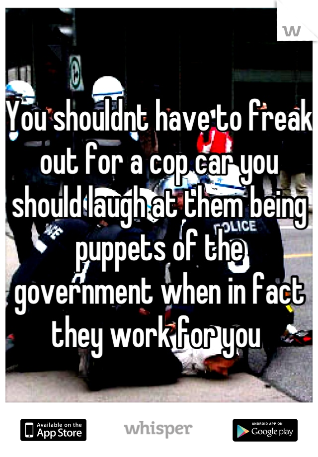 You shouldnt have to freak out for a cop car you should laugh at them being puppets of the government when in fact they work for you 