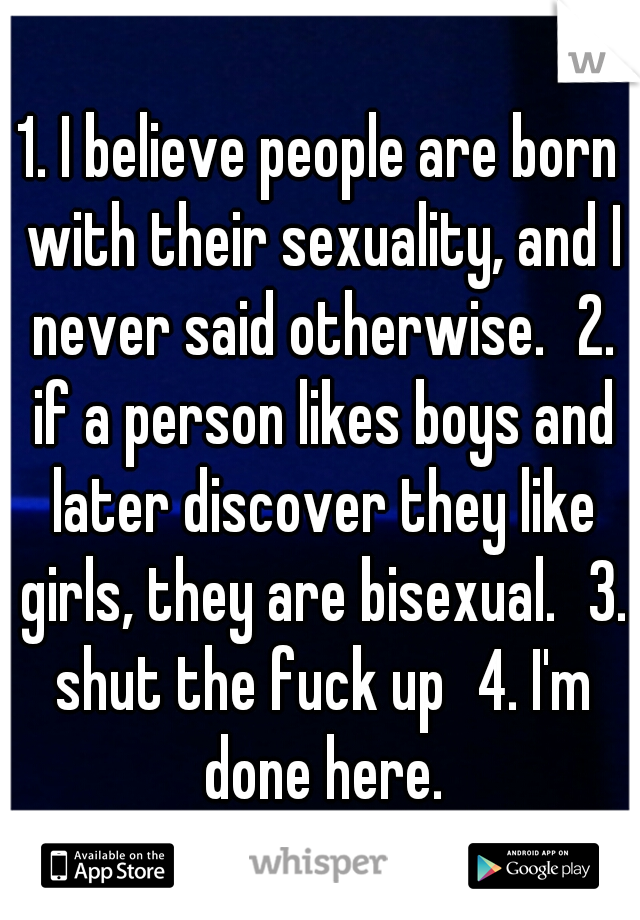 1. I believe people are born with their sexuality, and I never said otherwise.
2. if a person likes boys and later discover they like girls, they are bisexual.
3. shut the fuck up
4. I'm done here.