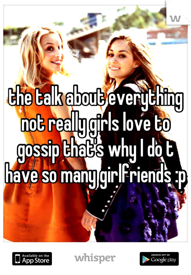 the talk about everything not really girls love to gossip that's why I do t have so many girlfriends :p