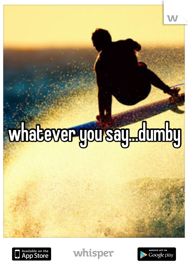 whatever you say...dumby