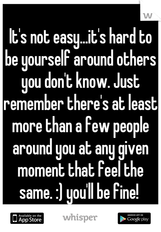 It's not easy...it's hard to be yourself around others you don't know. Just remember there's at least more than a few people around you at any given moment that feel the same. :) you'll be fine! 