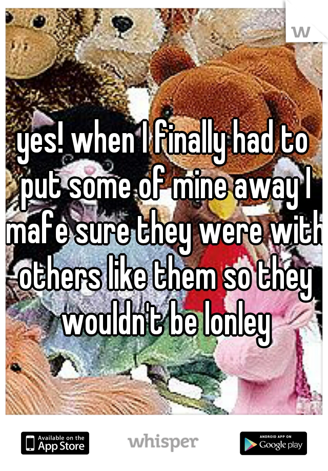 yes! when I finally had to put some of mine away I mafe sure they were with others like them so they wouldn't be lonley
