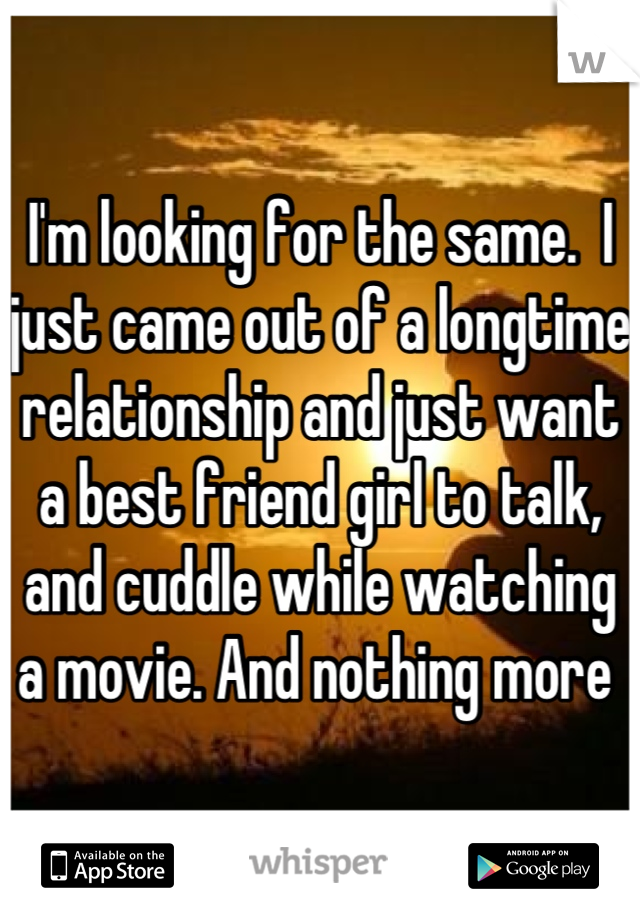 I'm looking for the same.  I just came out of a longtime relationship and just want a best friend girl to talk, and cuddle while watching a movie. And nothing more 