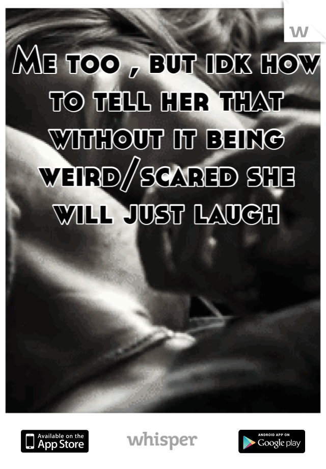 Me too , but idk how to tell her that without it being weird/scared she will just laugh