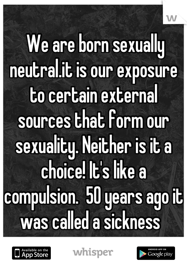  We are born sexually neutral.it is our exposure to certain external sources that form our sexuality. Neither is it a choice! It's like a compulsion.  50 years ago it was called a sickness  