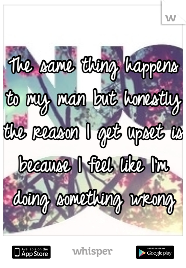 The same thing happens to my man but honestly the reason I get upset is because I feel like I'm doing something wrong