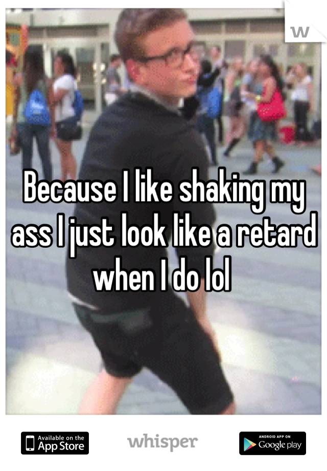 Because I like shaking my ass I just look like a retard when I do lol 
